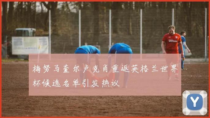 梅努马奎尔卢克肖重返英格兰世界杯候选名单引发热议