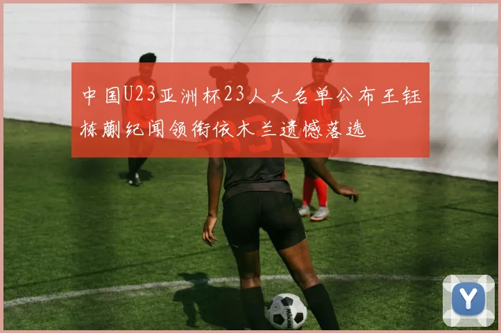 中国U23亚洲杯23人大名单公布王钰栋蒯纪闻领衔依木兰遗憾落选