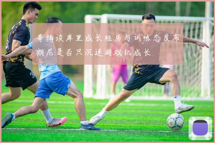 夸梅谈库里成长经历与训练态度布朗尼是否只沉迷游戏机成长