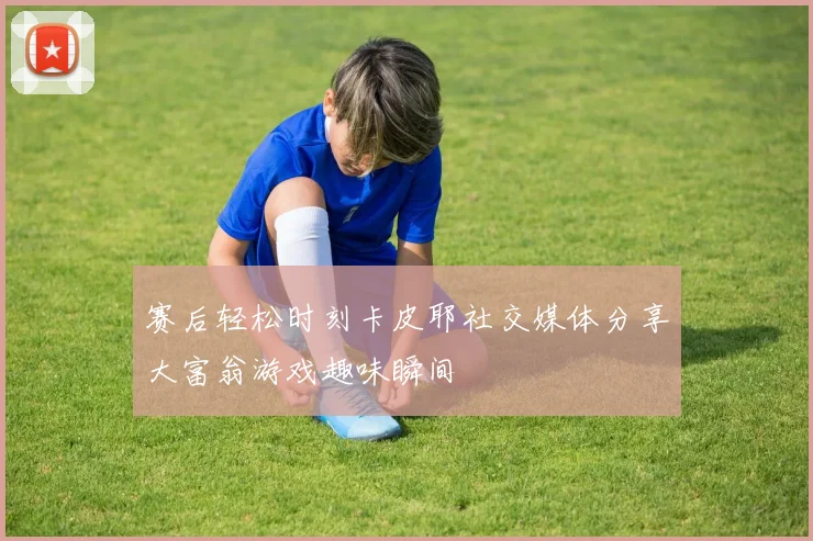 赛后轻松时刻卡皮耶社交媒体分享大富翁游戏趣味瞬间