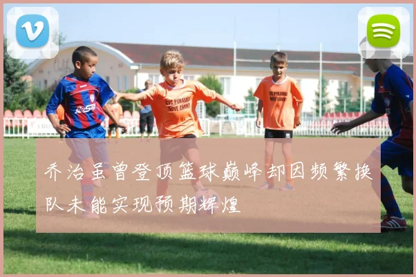 乔治虽曾登顶篮球巅峰却因频繁换队未能实现预期辉煌
