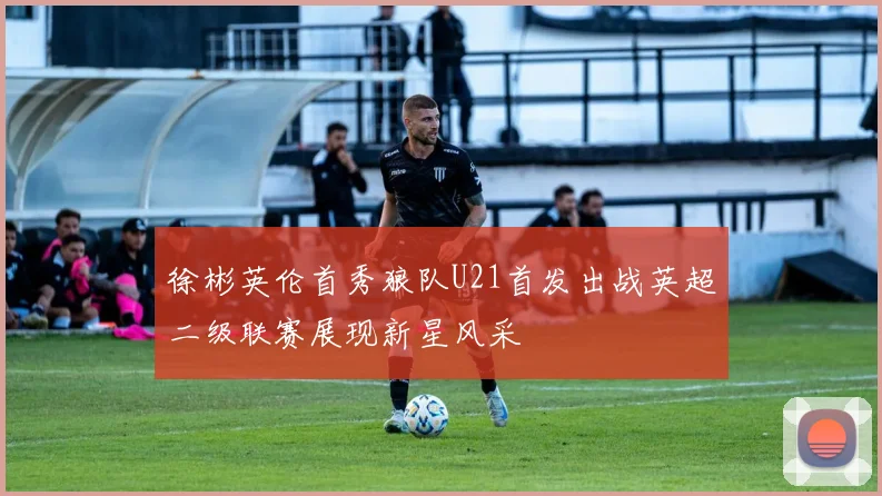 徐彬英伦首秀狼队U21首发出战英超二级联赛展现新星风采