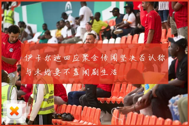 伊卡尔迪回应聚会传闻坚决否认称与未婚妻不靠闹剧生活