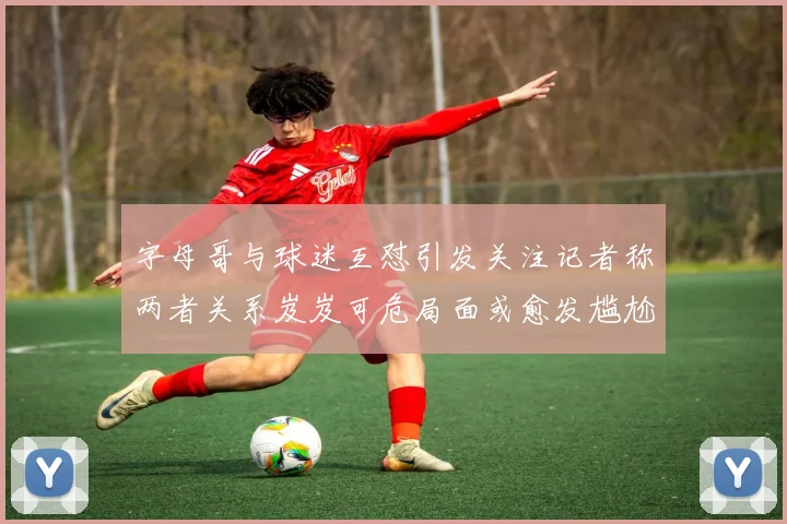 字母哥与球迷互怼引发关注记者称两者关系岌岌可危局面或愈发尴尬