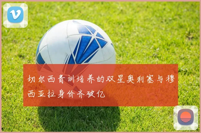 切尔西青训培养的双星奥利塞与穆西亚拉身价齐破亿