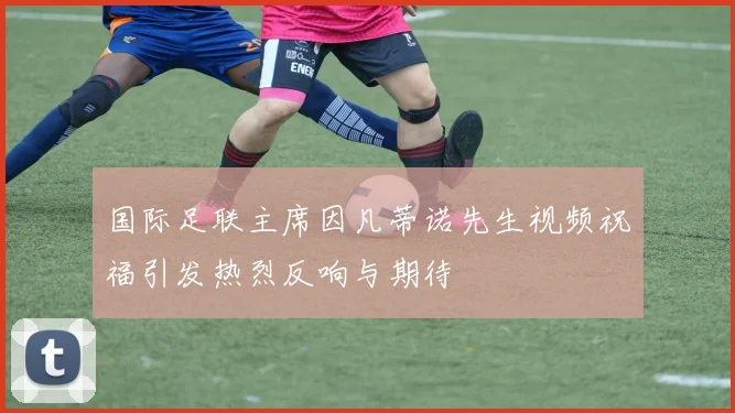 国际足联主席因凡蒂诺先生视频祝福引发热烈反响与期待