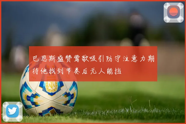 巴恩斯盛赞莺歌吸引防守注意力期待他找到节奏后无人能挡