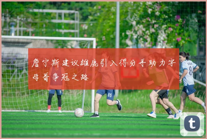 詹宁斯建议雄鹿引入得分手助力字母哥争冠之路