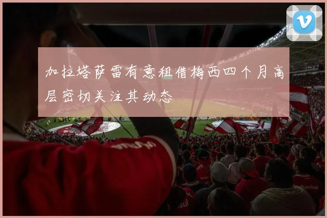 加拉塔萨雷有意租借梅西四个月高层密切关注其动态