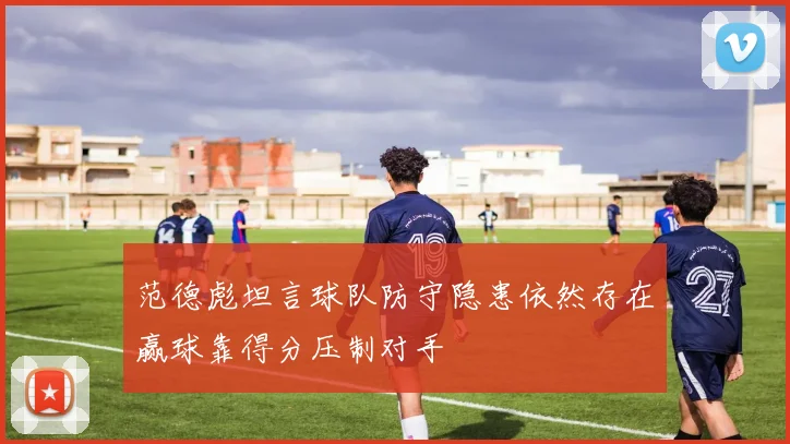 范德彪坦言球队防守隐患依然存在赢球靠得分压制对手