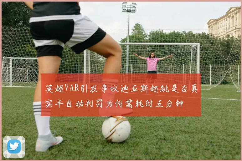 英超VAR引发争议迪亚斯起跳是否真实半自动判罚为何需耗时五分钟