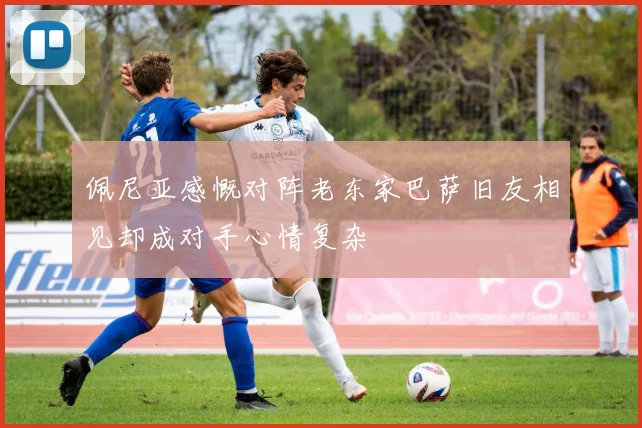 佩尼亚感慨对阵老东家巴萨旧友相见却成对手心情复杂