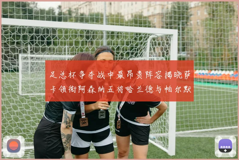 足总杯争夺战中最昂贵阵容揭晓萨卡领衔阿森纳五将哈兰德与帕尔默同在列