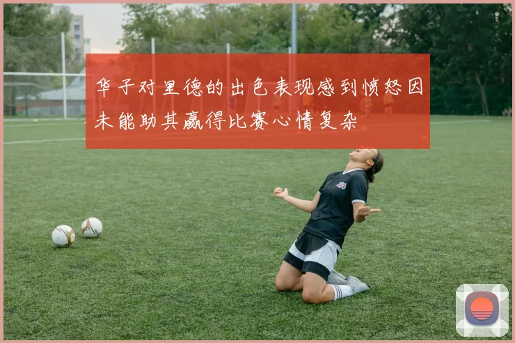 华子对里德的出色表现感到愤怒因未能助其赢得比赛心情复杂