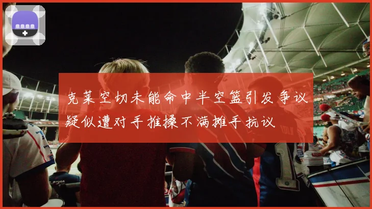 克莱空切未能命中半空篮引发争议疑似遭对手推搡不满摊手抗议