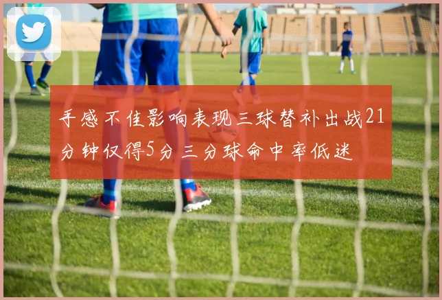 手感不佳影响表现三球替补出战21分钟仅得5分三分球命中率低迷
