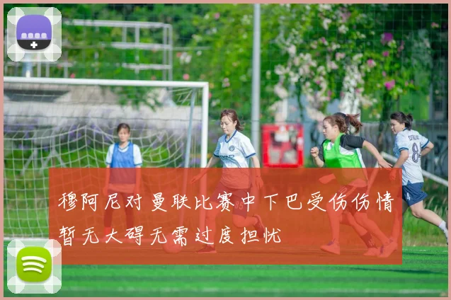 穆阿尼对曼联比赛中下巴受伤伤情暂无大碍无需过度担忧
