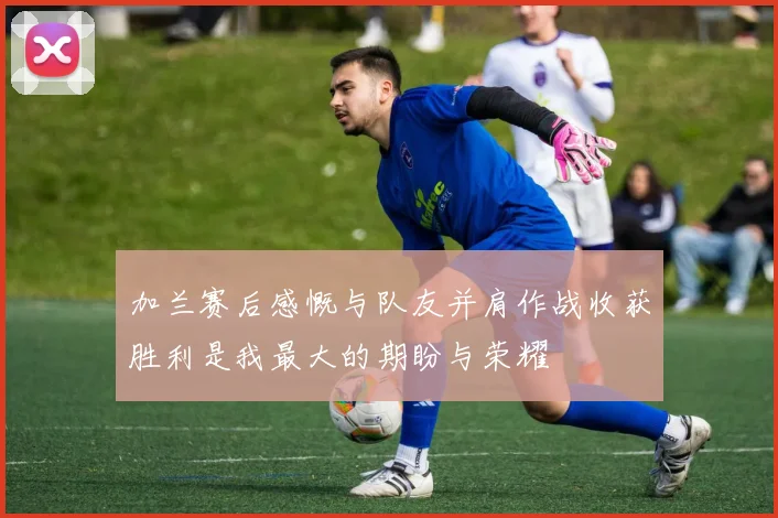 加兰赛后感慨与队友并肩作战收获胜利是我最大的期盼与荣耀