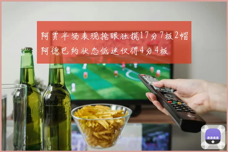阿贾半场表现抢眼独揽17分7板2帽阿德巴约状态低迷仅得4分4板