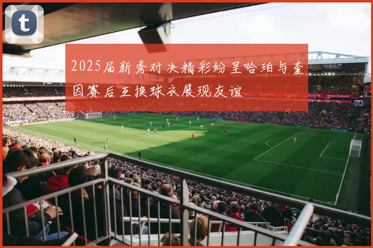 2025届新秀对决精彩纷呈哈珀与奎因赛后互换球衣展现友谊