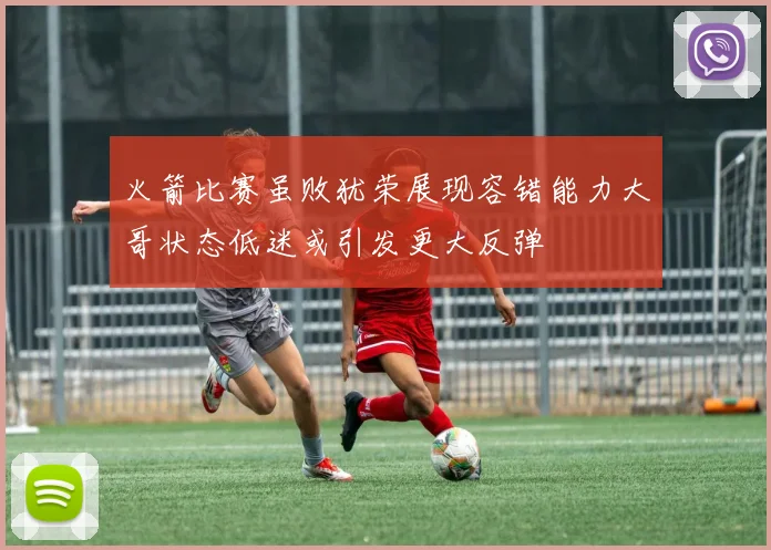 火箭比赛虽败犹荣展现容错能力大哥状态低迷或引发更大反弹