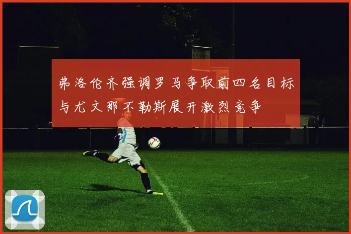 弗洛伦齐强调罗马争取前四名目标与尤文那不勒斯展开激烈竞争