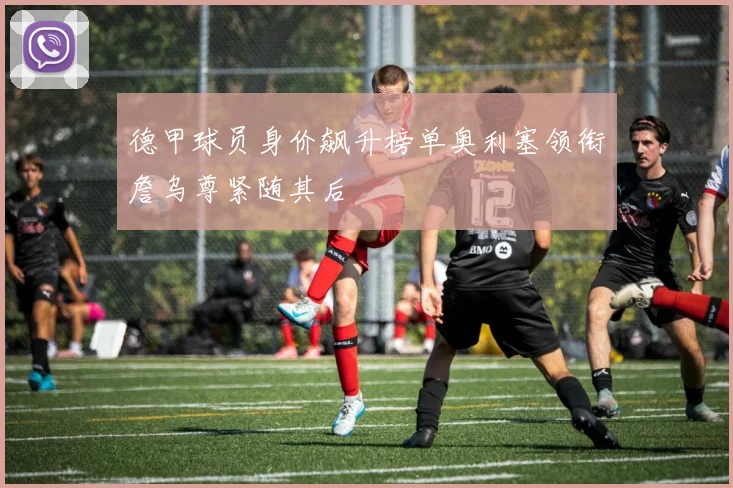 德甲球员身价飙升榜单奥利塞领衔詹乌尊紧随其后