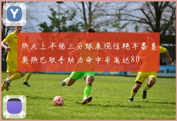 热火上半场三分球表现惊艳丰泰基奥热巴联手助力命中率高达80