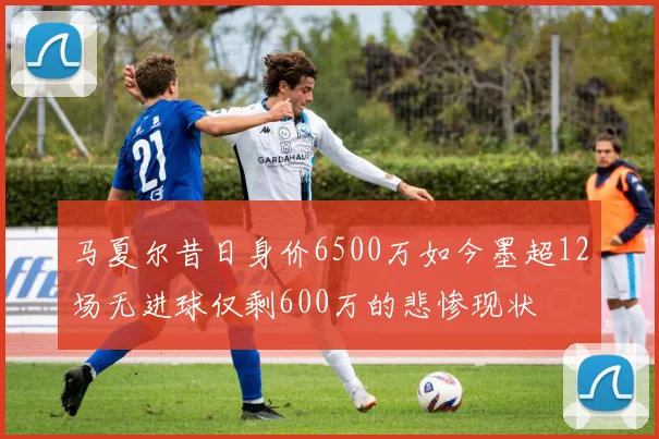 马夏尔昔日身价6500万如今墨超12场无进球仅剩600万的悲惨现状