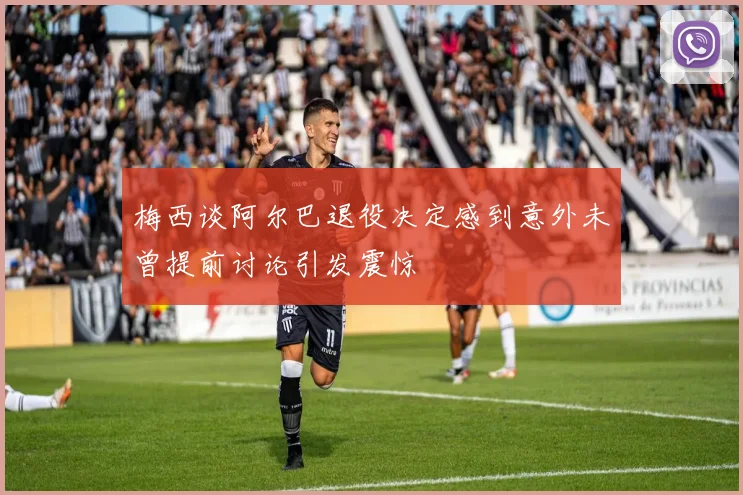 梅西谈阿尔巴退役决定感到意外未曾提前讨论引发震惊