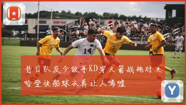昔日队友今敌手KD穿火箭战袍对决哈登快船球衣真让人唏嘘