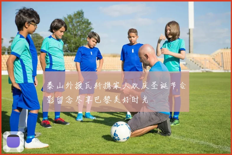 泰山外援瓦科携家人欢庆圣诞节合影留念尽享巴黎美好时光