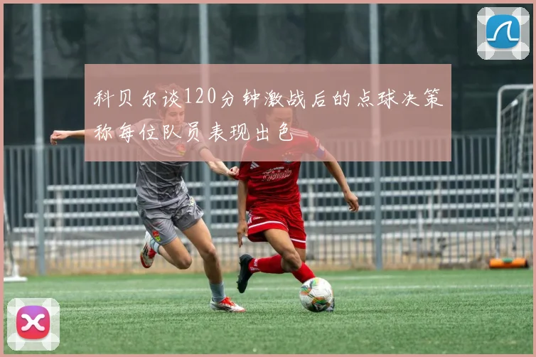 科贝尔谈120分钟激战后的点球决策称每位队员表现出色