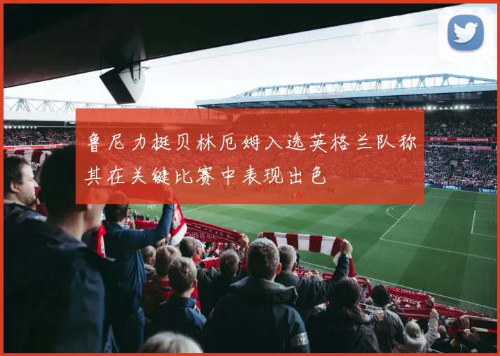 鲁尼力挺贝林厄姆入选英格兰队称其在关键比赛中表现出色