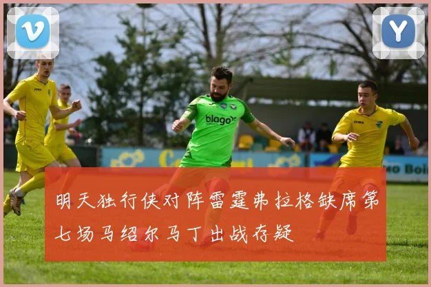 明天独行侠对阵雷霆弗拉格缺席第七场马绍尔马丁出战存疑