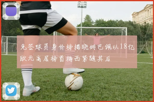 免签球员身价榜揭晓姆巴佩以18亿欧元高居榜首梅西紧随其后