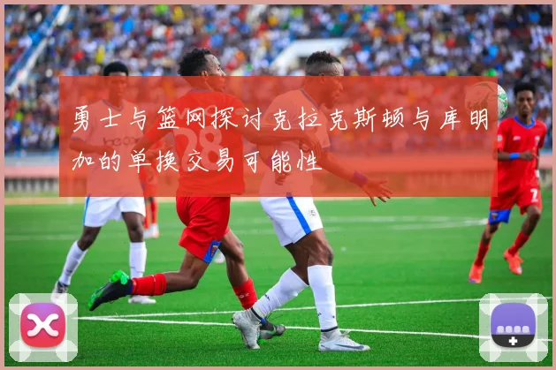 勇士与篮网探讨克拉克斯顿与库明加的单换交易可能性