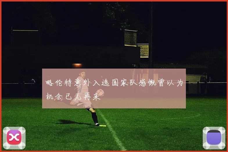 略伦特意外入选国家队感慨曾以为机会已无再来