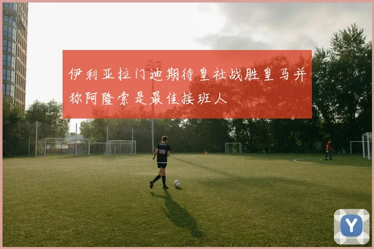 伊利亚拉门迪期待皇社战胜皇马并称阿隆索是最佳接班人